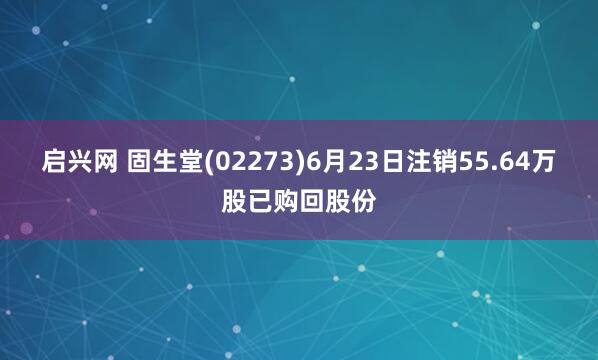 启兴网 固生堂(02273)6月23日注销55.64万股已购回股份