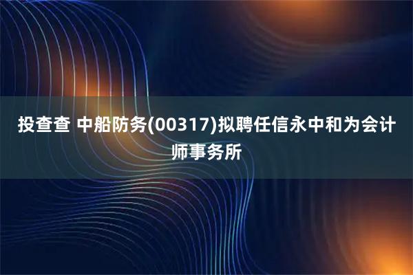 投查查 中船防务(00317)拟聘任信永中和为会计师事务所
