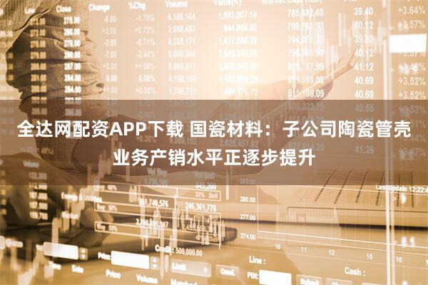 全达网配资APP下载 国瓷材料：子公司陶瓷管壳业务产销水平正逐步提升