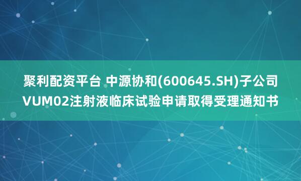 聚利配资平台 中源协和(600645.SH)子公司VUM02注射液临床试验申请取得受理通知书