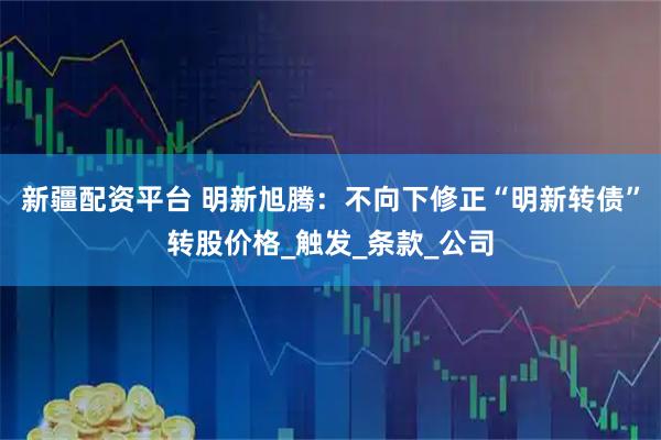 新疆配资平台 明新旭腾：不向下修正“明新转债”转股价格_触发_条款_公司