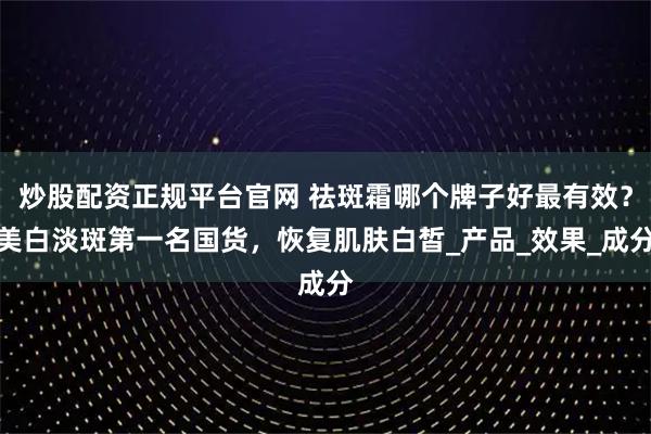 炒股配资正规平台官网 祛斑霜哪个牌子好最有效？美白淡斑第一名国货，恢复肌肤白皙_产品_效果_成分