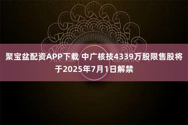 聚宝盆配资APP下载 中广核技4339万股限售股将于2025年7月1日解禁