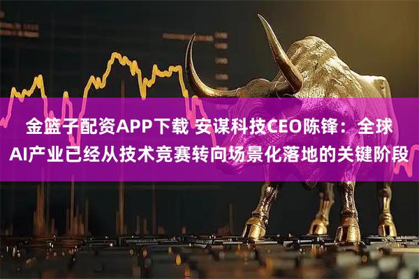 金篮子配资APP下载 安谋科技CEO陈锋：全球AI产业已经从技术竞赛转向场景化落地的关键阶段
