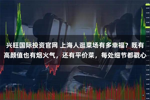 兴旺国际投资官网 上海人逛菜场有多幸福？既有高颜值也有烟火气，还有平价菜，每处细节都戳心