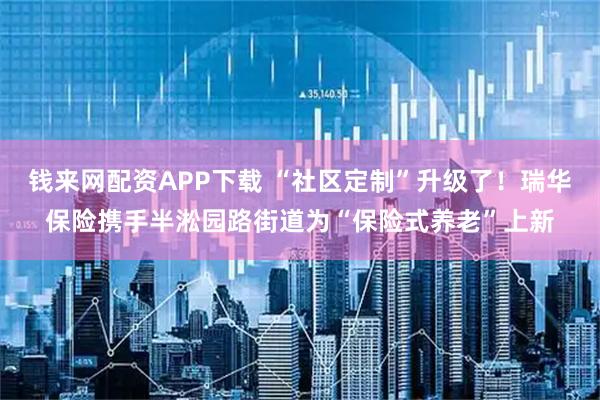 钱来网配资APP下载 “社区定制”升级了！瑞华保险携手半淞园路街道为“保险式养老”上新