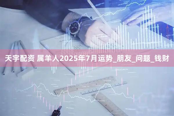 天宇配资 属羊人2025年7月运势_朋友_问题_钱财