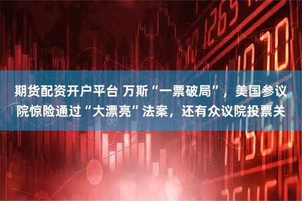 期货配资开户平台 万斯“一票破局”，美国参议院惊险通过“大漂亮”法案，还有众议院投票关