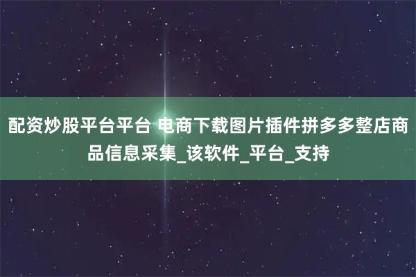 配资炒股平台平台 电商下载图片插件拼多多整店商品信息采集_该软件_平台_支持