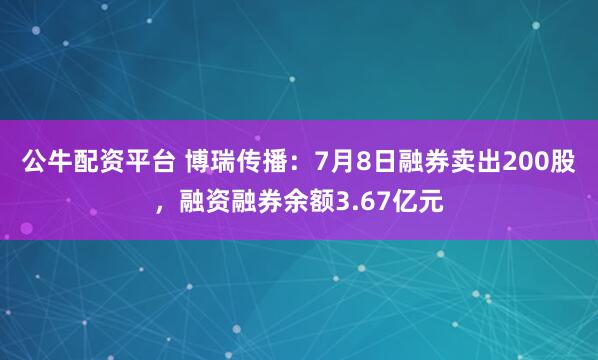 公牛配资平台 博瑞传播:7月8日融券卖出200股,融资融券余额3.67亿元