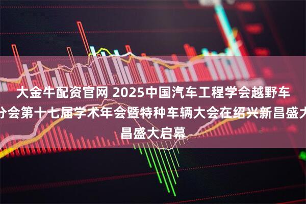 大金牛配资官网 2025中国汽车工程学会越野车技术分会第十七届学术年会暨特种车辆大会在绍兴新昌盛大启幕