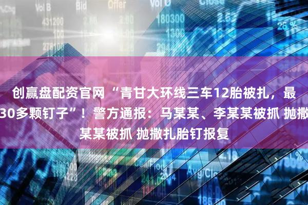 创赢盘配资官网 “青甘大环线三车12胎被扎,最多一胎被扎30多颗钉子”!警方通报:马某某、李某某被抓 抛撒扎胎钉报复