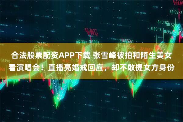 合法股票配资APP下载 张雪峰被拍和陌生美女看演唱会!直播亮婚戒回应,却不敢提女方身份