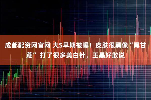 成都配资网官网 大S早期被曝!皮肤很黑像“黑甘蔗” 打了很多美白针,王晶好敢说