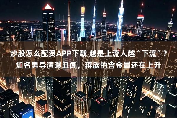 炒股怎么配资APP下载 越是上流人越“下流”?知名男导演曝丑闻,蒋欣的含金量还在上升