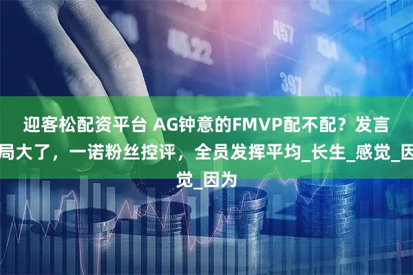 迎客松配资平台 AG钟意的FMVP配不配?发言格局大了,一诺粉丝控评,全员发挥平均_长生_感觉_因为