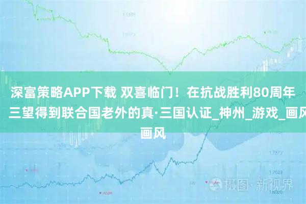 深富策略APP下载 双喜临门！在抗战胜利80周年，三望得到联合国老外的真·三国认证_神州_游戏_画风