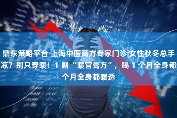 鼎东策略平台 上海中医膏方专家门诊|女性秋冬总手脚冰凉？别只穿暖！1 副 “暖宫膏方”，喝 1 个月全身都暖透