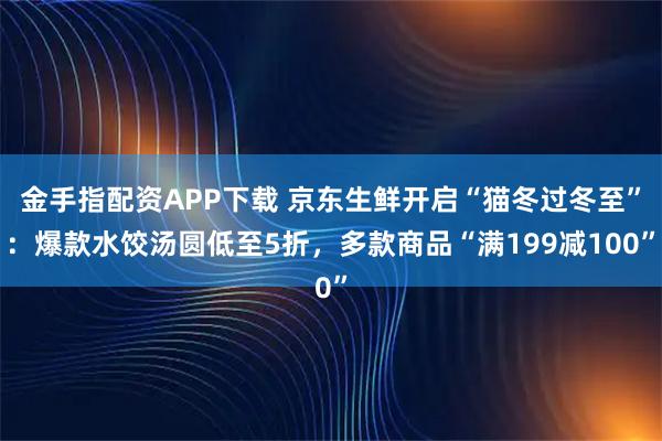 金手指配资APP下载 京东生鲜开启“猫冬过冬至”：爆款水饺汤圆低至5折，多款商品“满199减100”
