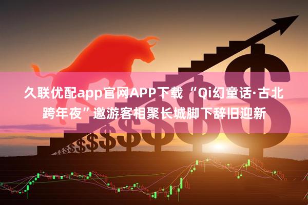 久联优配app官网APP下载 “Qi幻童话·古北跨年夜”邀游客相聚长城脚下辞旧迎新