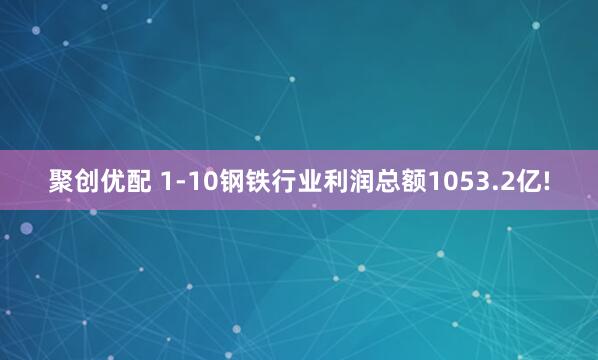 聚创优配 1-10钢铁行业利润总额1053.2亿!