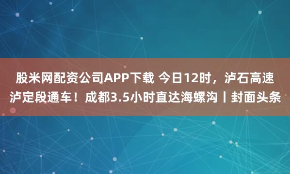 股米网配资公司APP下载 今日12时，泸石高速泸定段通车！成都3.5小时直达海螺沟丨封面头条