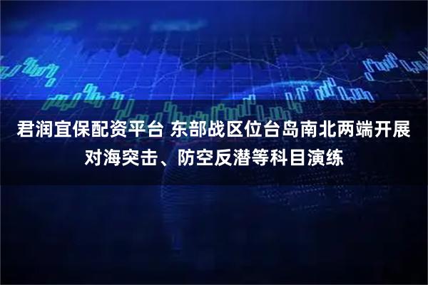 君润宜保配资平台 东部战区位台岛南北两端开展对海突击、防空反潜等科目演练