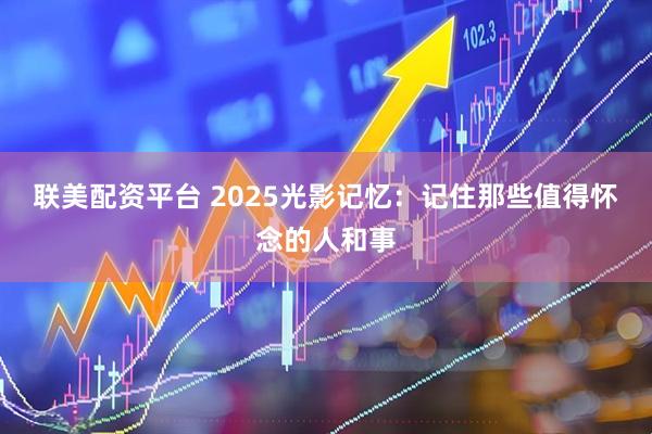 联美配资平台 2025光影记忆：记住那些值得怀念的人和事