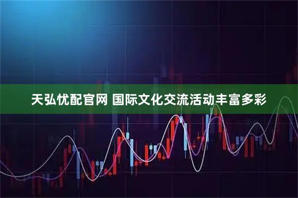 天弘忧配官网 国际文化交流活动丰富多彩