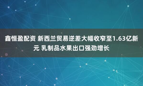 鑫恒盈配资 新西兰贸易逆差大幅收窄至1.63亿新元 乳制品水果出口强劲增长