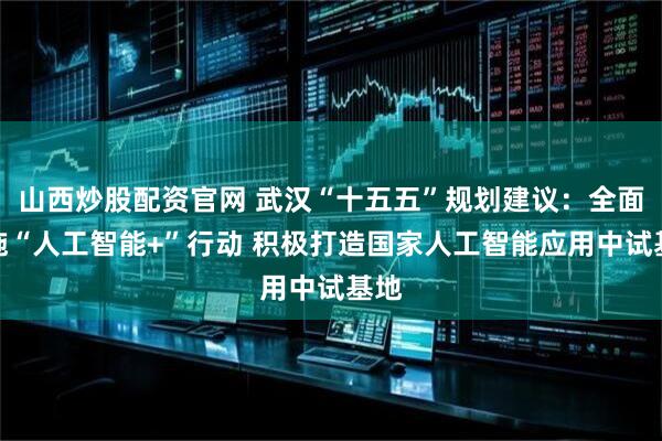 山西炒股配资官网 武汉“十五五”规划建议：全面实施“人工智能+”行动 积极打造国家人工智能应用中试基地