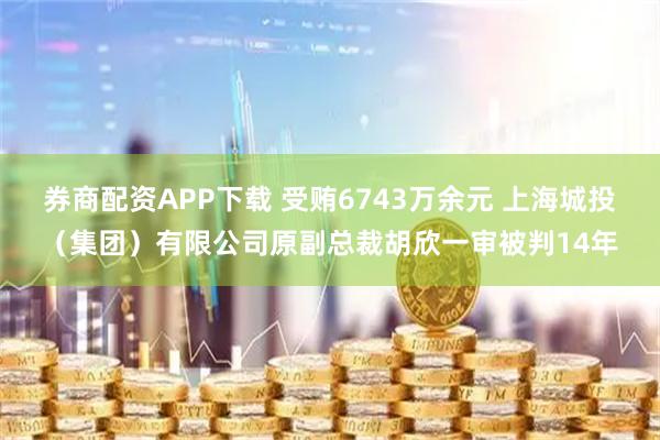 券商配资APP下载 受贿6743万余元 上海城投（集团）有限公司原副总裁胡欣一审被判14年