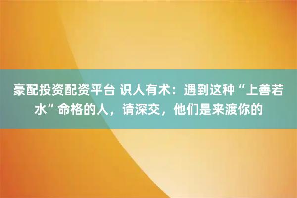 豪配投资配资平台 识人有术:遇到这种“上善若水”命格的人,请深交,他们是来渡你的