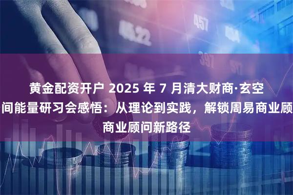 黄金配资开户 2025 年 7 月清大财商·玄空风水与空间能量研习会感悟:从理论到实践,解锁周易商业顾问新路径