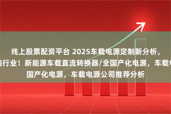 线上股票配资平台 2025车载电源定制新分析，口碑佳源厂家领跑行业！新能源车载直流转换器/全国产化电源，车载电源公司推荐分析