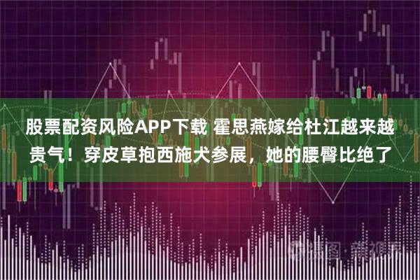 股票配资风险APP下载 霍思燕嫁给杜江越来越贵气！穿皮草抱西施犬参展，她的腰臀比绝了