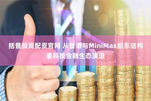 括普投资配资官网 从智谱与MiniMax股东结构看科技金融生态演进