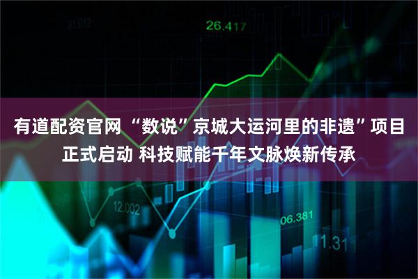 有道配资官网 “数说”京城大运河里的非遗”项目正式启动 科技赋能千年文脉焕新传承