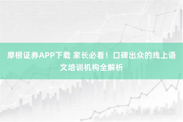 摩根证券APP下载 家长必看！口碑出众的线上语文培训机构全解析