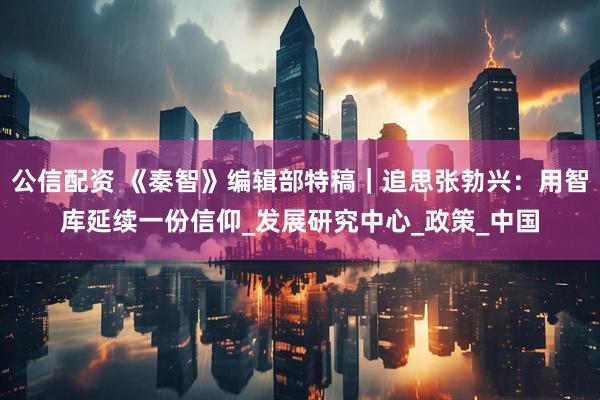 公信配资 《秦智》编辑部特稿｜追思张勃兴：用智库延续一份信仰_发展研究中心_政策_中国