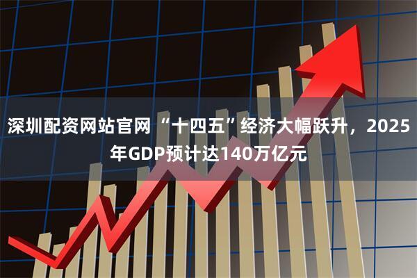 深圳配资网站官网 “十四五”经济大幅跃升,2025年GDP预计达140万亿元
