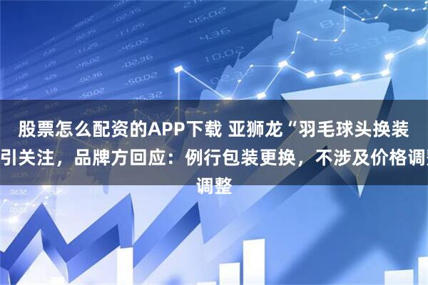 股票怎么配资的APP下载 亚狮龙“羽毛球头换装”引关注，品牌方回应：例行包装更换，不涉及价格调整
