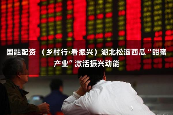 国融配资 （乡村行·看振兴）湖北松滋西瓜“甜蜜产业”激活振兴动能