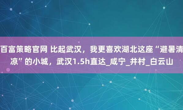 百富策略官网 比起武汉,我更喜欢湖北这座“避暑清凉”的小城,武汉1.5h直达_咸宁_井村_白云山