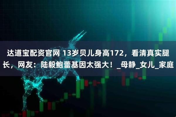 达道宝配资官网 13岁贝儿身高172，看清真实腿长，网友：陆毅鲍蕾基因太强大！_母静_女儿_家庭