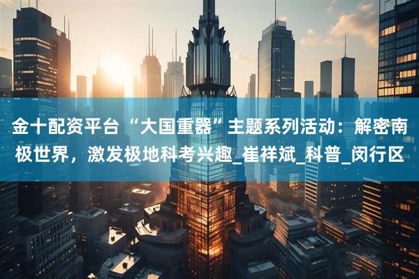 金十配资平台 “大国重器”主题系列活动:解密南极世界,激发极地科考兴趣_崔祥斌_科普_闵行区