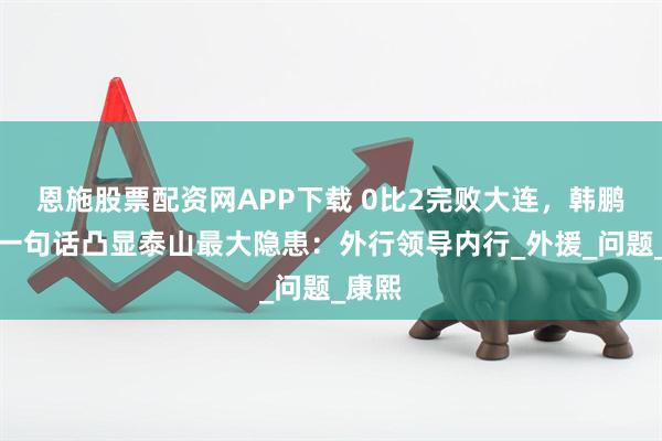 恩施股票配资网APP下载 0比2完败大连，韩鹏赛后一句话凸显泰山最大隐患：外行领导内行_外援_问题_康熙