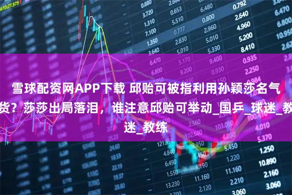 雪球配资网APP下载 邱贻可被指利用孙颖莎名气带货？莎莎出局落泪，谁注意邱贻可举动_国乒_球迷_教练