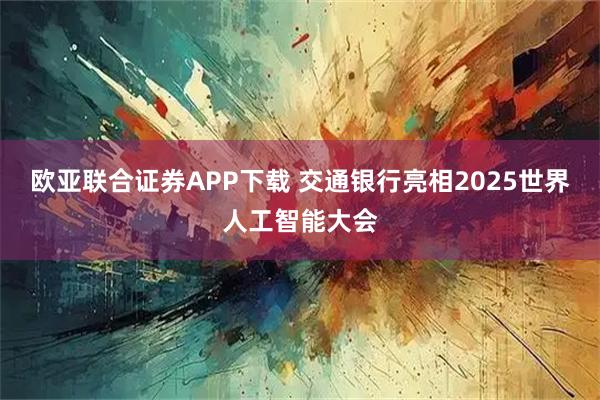 欧亚联合证券APP下载 交通银行亮相2025世界人工智能大会