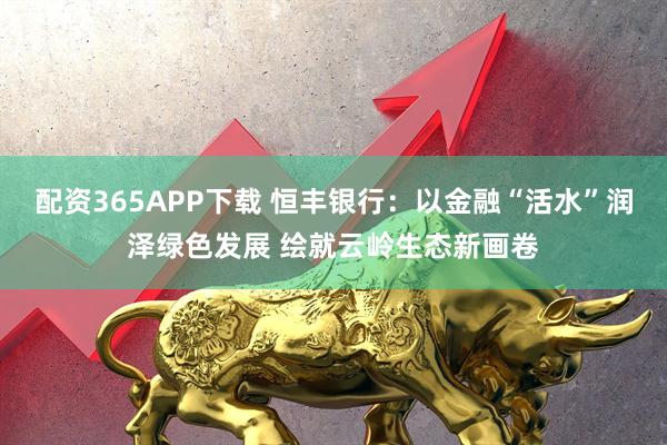 配资365APP下载 恒丰银行：以金融“活水”润泽绿色发展 绘就云岭生态新画卷